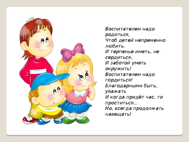 Воспитателем надо родиться, Чтоб детей непременно любить. И терпенье иметь, не сердиться, И заботой уметь окружить! Воспитателем надо гордиться! Благодарными быть, уважать И когда придёт час, то проститься... Но, всегда продолжать навещать! Задача воспитателя детского сада заключается в том, чтобы не просто заполнить сосуд готовыми знаниями, а привить тягу к самопознанию. И, более того, необходимо научить своих воспитанников идти трудными дорогами познаний, не ждать готовых решений, а искать и находить самим знания.