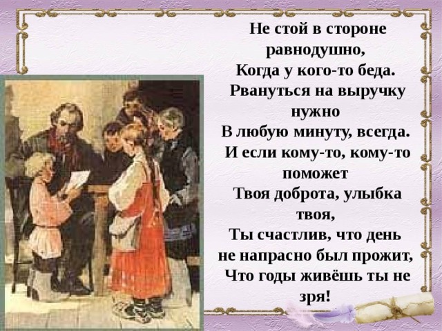 Не стой в стороне равнодушно,  Когда у кого-то беда.  Рвануться на выручку нужно  В любую минуту, всегда.  И если кому-то, кому-то поможет  Твоя доброта, улыбка твоя,  Ты счастлив, что день  не напрасно был прожит,  Что годы живёшь ты не зря!