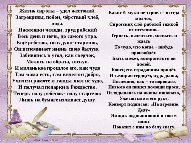 Жизнь сироты – удел жестокий. Затрещины, побои, чёрствый хлеб, вода. Насмешки челяди, труд рабский Весь день и ночь, до самого утра. Ещё ребёнок, но в душе старичок, Он вспоминает жизнь свою былую, Забившись в угол, как сверчок, Молясь на образа, тоскуя. И маленькое прошлое его, как чудо Там мама есть, там видел он добро, Учился грамоте и танцы знал не худо, И получал подарки в Рождество. Теперь полу ребёнок- полу старичок Лишь на бумаге изливает душу. Какие б муки не терпел – всегда молчок, Сиротских слёз работой тяжкой не иссушишь. Терпеть, надеяться, молчать и ждать То чудо, что когда – нибудь произойдёт. Быть может, возвратиться он домой. Конец его страданиям придёт. И замирая сердцем, чудь дыша, Поспешно, как – то воровато, Письмо он пишет помощи прося, Оглядываясь на иконы виновато, Уже письмо в его руке, Конверт подписан: «На деревню. Деду» Ямщик подвыпивший в своём возке Покатит с ним по белу свету.