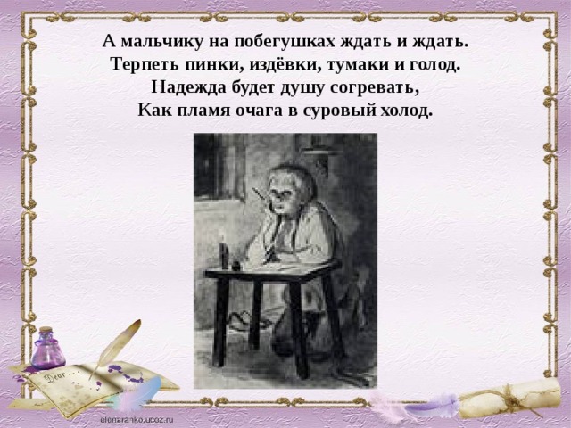 А мальчику на побегушках ждать и ждать. Терпеть пинки, издёвки, тумаки и голод. Надежда будет душу согревать, Как пламя очага в суровый холод.