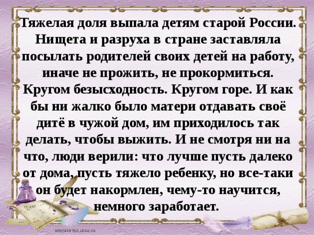 Тяжелая доля выпала детям старой России. Нищета и разруха в стране заставляла посылать родителей своих детей на работу, иначе не прожить, не прокормиться. Кругом безысходность. Кругом горе. И как бы ни жалко было матери отдавать своё дитё в чужой дом, им приходилось так делать, чтобы выжить. И не смотря ни на что, люди верили: что лучше пусть далеко от дома, пусть тяжело ребенку, но все-таки он будет накормлен, чему-то научится, немного заработает.