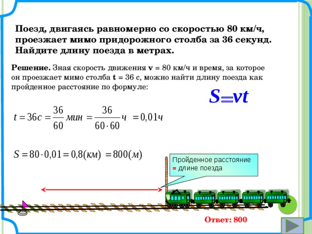 Поезд, двигаясь равномерно со скоростью 80 км/ч, проезжает мимо придорожного столба за 36 секунд. Найдите длину поезда в метрах. Решение. Зная скорость движения v = 80 км/ч и время, за которое он проезжает мимо столба t = 36 с, можно найти длину поезда как пройденное расстояние по формуле: vt S = Пройденное расстояние = длине поезда Ответ: 800