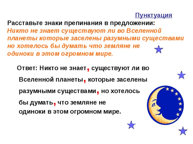 Пунктуация   Расставьте знаки препинания в предложении:  Никто не знает существуют ли во Вселенной планеты которые заселены разумными существами но хотелось бы думать что земляне не  одиноки в этом огромном мире.    Ответ: Никто не знает , существуют ли во Вселенной планеты , которые заселены разумными существами , но хотелось бы думать , что земляне не  одиноки в этом огромном мире.