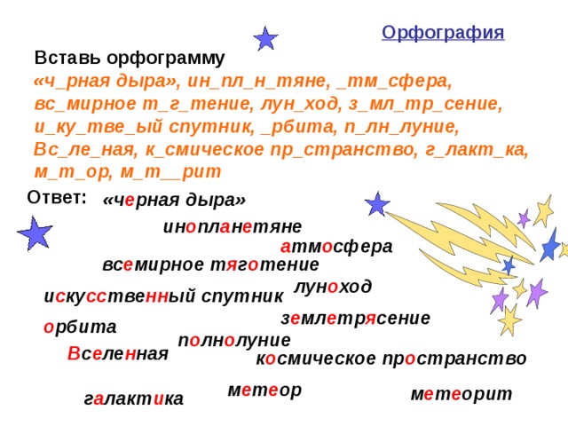 Орфография   Вставь орфограмму  «ч_рная дыра», ин_пл_н_тяне, _тм_сфера, вс_мирное т_г_тение, лун_ход, з_мл_тр_сение, и_ку_тве_ый спутник, _рбита, п_лн_луние, Вс_ле_ная, к_смическое пр_странство, г_лакт_ка, м_т_ор, м_т__рит  Ответ: «ч е рная дыра» ин о пл а н е тяне а тм о сфера вс е мирное т я г о тение лун о ход и с ку сс тве нн ый спутник з е мл е тр я сение о рбита п о лн о луние В с е ле н ная к о смическое пр о странство м е т е ор м е т е орит г а лакт и ка