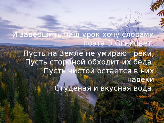 И завершить наш урок хочу словами поэта Э.Огницвет. Пусть на Земле не умирают реки,  Пусть стороной обходит их беда.  Пусть чистой остается в них навеки  Студеная и вкусная вода.