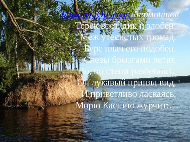 Михаил Юрьевич Лермонтов  Терек воет, дик и злобен,  Меж утесистых громад,  Буре плач его подобен,  Слезы брызгами летят.  Но, по степи разбегаясь,  Он лукавый принял вид,  И приветливо ласкаясь,  Морю Каспию журчит:…