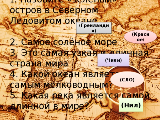 1 . Назовите «зелёный» остров в Северном Ледовитом океане.    2. Самое солёное море  3. Это самая узкая и длинная страна мира  4. Какой океан является самым мелководным?  5. Какая река является самой длинной в мире?   ( Гренландия ) (Красное ) (Чили) (СЛО) (Нил)