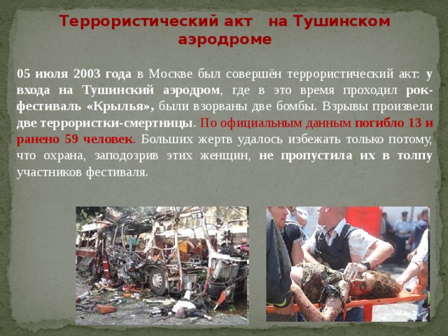 Террористический акт на Тушинском аэродроме  05 июля 2003 года в Москве был совершён террористический акт: у входа на Тушинский аэродром , где в это время проходил рок-фестиваль «Крылья», были взорваны две бомбы. Взрывы произвели две террористки-смертницы . По официальным данным погибло 13 и ранено 59 человек . Больших жертв удалось избежать только потому, что охрана, заподозрив этих женщин, не пропустила их в толпу участников фестиваля.