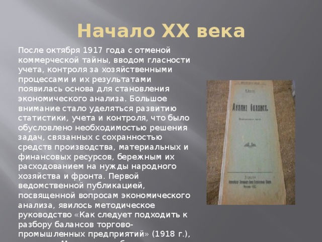 Начало XX века После октября 1917 года с отменой коммерческой тайны, вводом гласности учета, контроля за хозяйственными процессами и их результатами появилась основа для становления экономического анализа. Большое внимание стало уделяться развитию статистики, учета и контроля, что было обусловлено необходимостью решения задач, связанных с сохранностью средств производства, материальных и финансовых ресурсов, бережным их расходованием на нужды народного хозяйства и фронта. Первой ведомственной публикацией, посвященной вопросам экономического анализа, явилось методическое руководство «Как следует подходить к разбору балансов торгово-промышленных предприятий» (1918 г.), изданное Московским областным советом народного хозяйства. В 1920 г. П.Н. Худяковым была издана книга «Анализ баланса», в которой автор называет анализ «философией счетоводства».