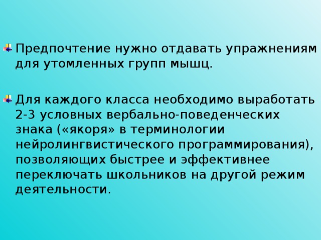 Предпочтение нужно отдавать упражнениям для утомленных групп мышц. Для каждого класса необходимо выработать 2-3 условных вербально-поведенческих знака («якоря» в терминологии нейролингвистического программирования), позволяющих быстрее и эффективнее переключать школьников на другой режим деятельности.