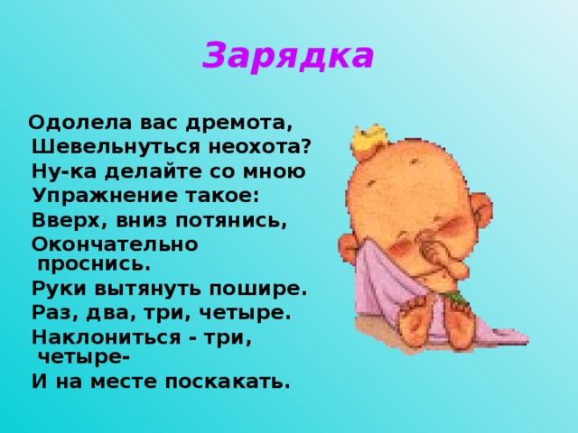 Зарядка  Одолела вас дремота,  Шевельнуться неохота?  Ну-ка делайте со мною  Упражнение такое:  Вверх, вниз потянись,  Окончательно проснись.  Руки вытянуть пошире.  Раз, два, три, четыре.  Наклониться - три, четыре-  И на месте поскакать.