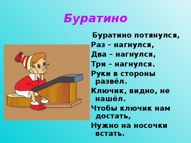 Буратино  Буратино потянулся,  Раз – нагнулся,  Два – нагнулся,  Три – нагнулся.  Руки в стороны развёл.  Ключик, видно, не нашёл.  Чтобы ключик нам достать,  Нужно на носочки встать.