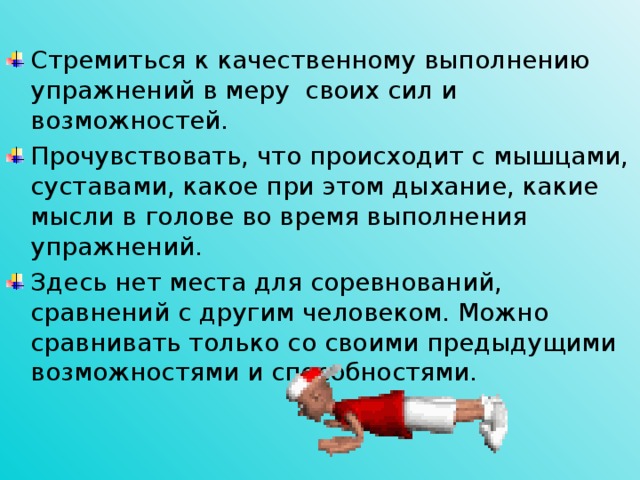 Стремиться к качественному выполнению упражнений в меру своих сил и возможностей. Прочувствовать, что происходит с мышцами, суставами, какое при этом дыхание, какие мысли в голове во время выполнения упражнений. Здесь нет места для соревнований, сравнений с другим человеком. Можно сравнивать только со своими предыдущими возможностями и способностями.