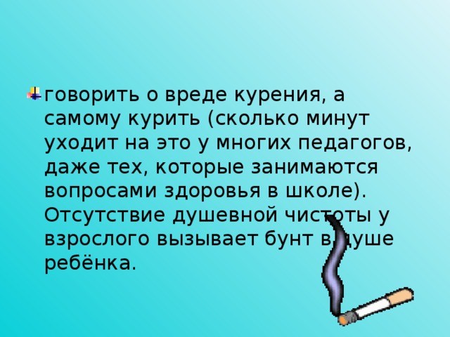 говорить о вреде курения, а самому курить (сколько минут уходит на это у многих педагогов,  даже тех, которые занимаются вопросами здоровья в школе). Отсутствие душевной чистоты у взрослого вызывает бунт в душе ребёнка.