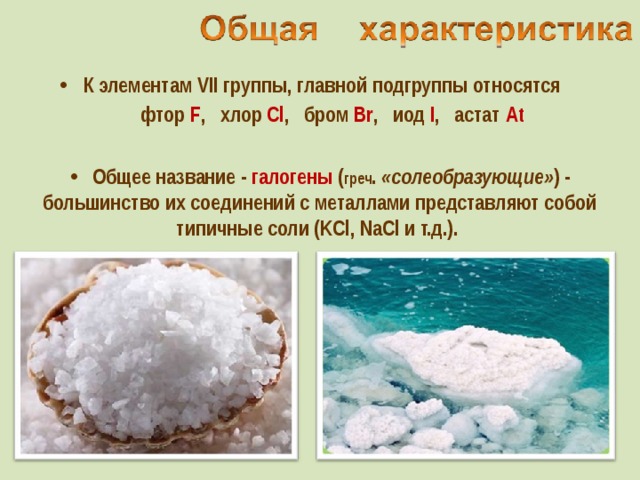 К элементам VII группы, главной подгруппы относятся  фтор F , хлор Cl , бром Br , иод I , астат At    Общее название - галогены ( греч . «солеобразующие» ) - большинство их соединений с металлами представляют собой типичные соли (KCl, NaCl и т.д.).