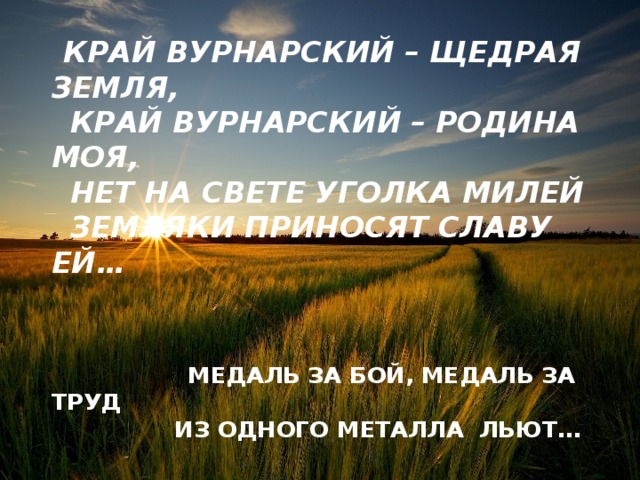 Край Вурнарский – щедрая земля,   Край Вурнарский – родина моя,   нет на свете уголка милей   Земляки приносят славу ей…        Медаль за бой, медаль за труд   Из одного металла льют…