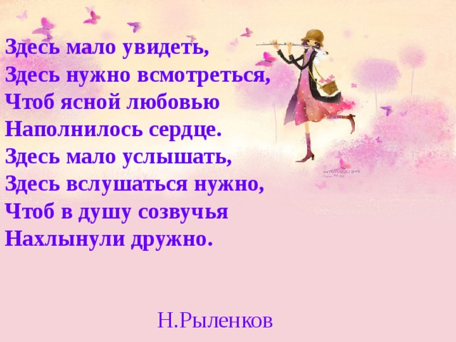 Здесь мало увидеть, Здесь нужно всмотреться, Чтоб ясной любовью Наполнилось сердце. Здесь мало услышать, Здесь вслушаться нужно, Чтоб в душу созвучья Нахлынули дружно. Н.Рыленков