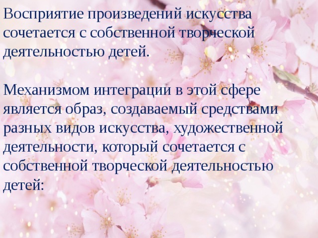 Восприятие произведений искусства сочетается с собственной творческой деятельностью детей. Механизмом интеграции в этой сфере является образ, создаваемый средствами разных видов искусства, художественной деятельности, который сочетается с собственной творческой деятельностью детей: