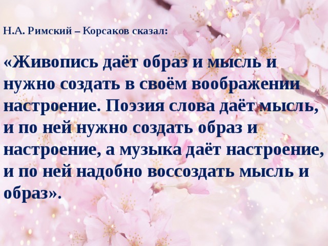 Н.А. Римский – Корсаков сказал:  «Живопись даёт образ и мысль и нужно создать в своём воображении настроение. Поэзия слова даёт мысль, и по ней нужно создать образ и настроение, а музыка даёт настроение, и по ней надобно воссоздать мысль и образ».