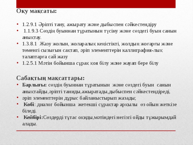 Оқу мақсаты: 1.2.9.1 Әріпті тану, ажырату және дыбыспен сәйкестендіру  1.1.9.3 Сөздің буыннан тұратынын түсіну және сөздегі буын санын анықтау. 1.3.8.1 Жазу жолын, жоларалық кеңістікті, жолдың жоғарғы және төменгі сызығын сақтап, әріп элементтерін каллиграфия-лық талаптарға сай жазу 1.2.5.1 Мәтін бойынша сұрақ қоя білу және жауап бере білу  Сабақтың мақсаттары: