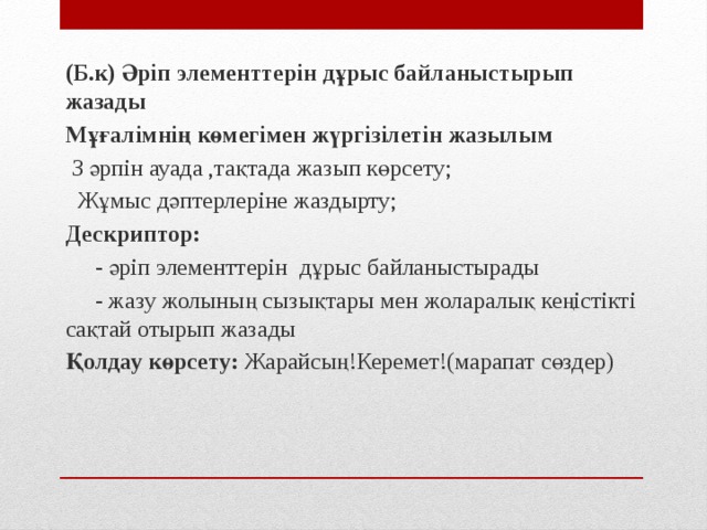 (Б.к) Әріп элементтерін дұрыс байланыстырып жазады Мұғалімнің көмегімен жүргізілетін жазылым  З әрпін ауада ,тақтада жазып көрсету;  Жұмыс дәптерлеріне жаздырту; Дескриптор:  - әріп элементтерін дұрыс байланыстырады  - жазу жолының сызықтары мен жоларалық кеңістікті сақтай отырып жазады Қолдау көрсету: Жарайсың!Керемет!(марапат сөздер)