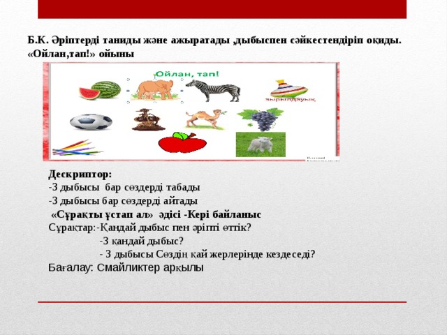 Б.К. Әріптерді таниды және ажыратады ,дыбыспен сәйкестендіріп оқиды. «Ойлан,тап!» ойыны Дескриптор: -З дыбысы бар сөздерді табады -З дыбысы бар сөздерді айтады  «Сұрақты ұстап ал» әдісі -Кері байланыс Сұрақтар:-Қандай дыбыс пен әріпті өттік?  -З қандай дыбыс?  - З дыбысы Сөздің қай жерлерінде кездеседі? Бағалау: Смайликтер арқылы