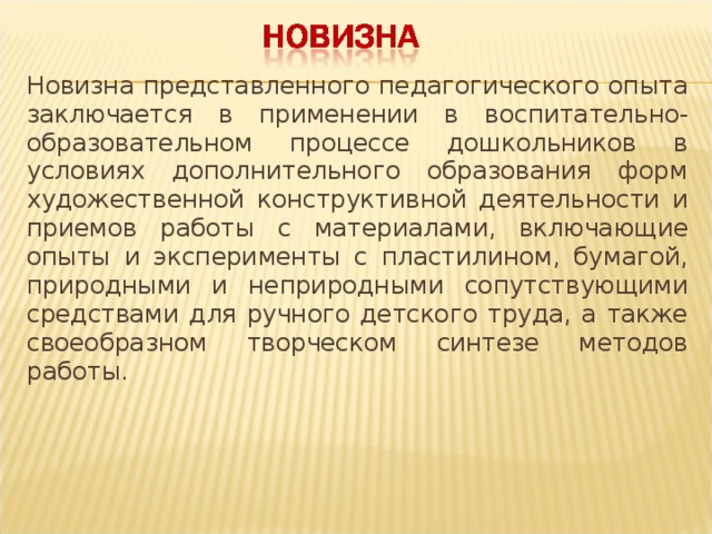 Новизна представленного педагогического опыта заключается в применении в воспитательно-образовательном процессе дошкольников в условиях дополнительного образования форм художественной конструктивной деятельности и приемов работы с материалами, включающие опыты и эксперименты с пластилином, бумагой, природными и неприродными сопутствующими средствами для ручного детского труда, а также своеобразном творческом синтезе методов работы.