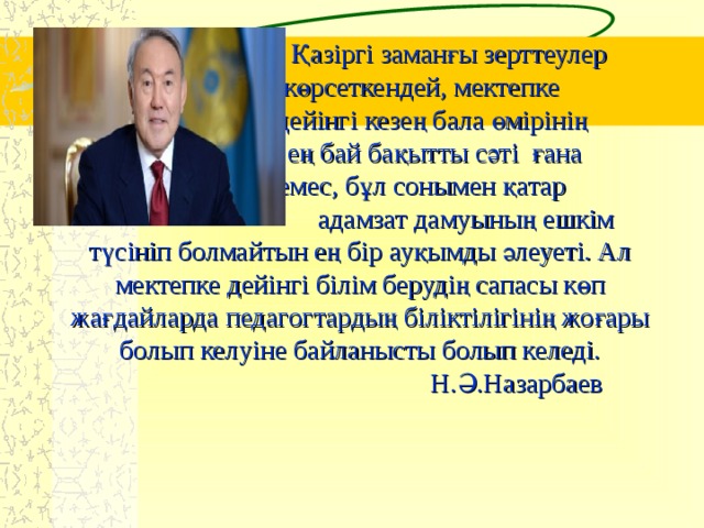 Қазіргі заманғы зерттеулер  көрсеткендей, мектепке  дейінгі кезең бала өмірінің  ең бай бақытты сәті ғана  емес, бұл  сонымен қатар    адамзат дамуының ешкім түсініп болмайтын ең бір ауқымды әлеуеті. Ал мектепке дейінгі білім берудің сапасы көп жағдайларда педагогтардың біліктілігінің жоғары болып келуіне байланысты болып келеді.  Н.Ә.Назарбаев