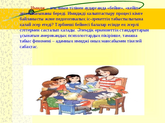 Имидж –  ағылшын тілінен аударғанда «бейне», «кейіп» деген мағынаны береді. Имиджді қалыптастыру процесі кімге байланысты және педогогикалық іс-әрекеттің табыстылығына қалай әсер етеді? Тәрбиеші бейнесі балалар есінде ең әсерлі сәттермен сақталып қалады. Әлемдік өркениеттің стандарттарын ұсынатын американдық психологтардың пікірінше, тамаша табыс феномені – адамның имиджі оның мансабымен тікелей сабақтас.