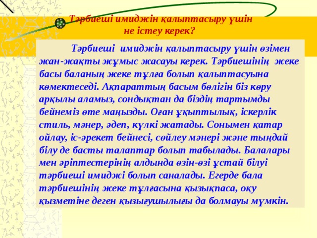 Тәрбиеші имиджін қалыптасыру үшін не істеу керек?  Тәрбиеші имиджін қалыптасыру үшін өзімен жан-жақты жұмыс жасауы керек. Тәрбиешінің жеке басы баланың жеке тұлға болып қалыптасуына көмектеседі. Ақпараттың басым бөлігін біз көру арқылы аламыз, сондықтан да біздің тартымды бейнеміз өте маңызды. Оған ұқыптылық, іскерлік стиль, мәнер, әдеп, күлкі жатады. Сонымен қатар ойлау, іс-әрекет бейнесі, сөйлеу мәнері және тыңдай білу де басты талаптар болып табылады. Балалары мен әріптестерінің алдында өзін-өзі ұстай білуі тәрбиеші имиджі болып саналады. Егерде бала тәрбиешінің жеке тұлғасына қызықпаса, оқу қызметіне деген қызығушылығы да болмауы мүмкін. 5