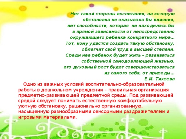 Нет такой стороны воспитания, на которую обстановка не оказывала бы влияния,   нет способности, которая  не находилась бы в прямой зависимости от непосредственно окружающего ребенка конкретного мира… Тот, кому удастся создать такую обстановку,   облегчит свой труд в высшей степени. Среди нее ребенок будет жить – развиваться собственной самодовлеющей жизнью, его духовный рост будет совершенствоваться из самого себя, от природы… Е.И. Тихеева           Одно из важных условий воспитательно-образовательной работы в дошкольном учреждении – правильная организация предметно-развивающей предметной среды. Под развивающей средой следует понимать естественную комфортабельную уютную обстановку, рационально организованную, насыщенную разнообразными сенсорными раздражителями и игровыми материалами.
