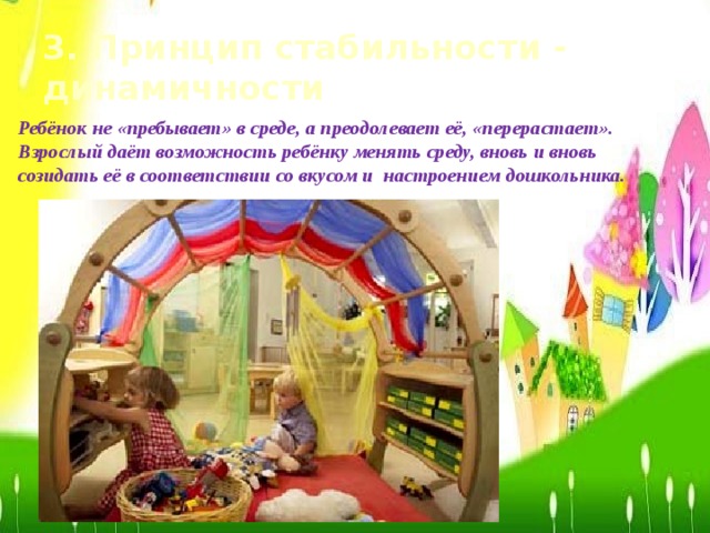 3. Принцип стабильности - динамичности Ребёнок не «пребывает» в среде, а преодолевает её, «перерастает». Взрослый даёт возможность ребёнку менять среду, вновь и вновь созидать её в соответствии со вкусом и настроением дошкольника.