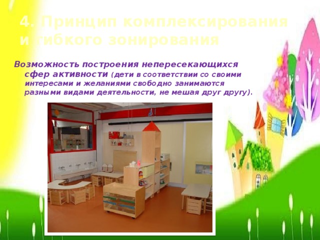 4. Принцип комплексирования и гибкого зонирования Возможность построения непересекающихся сфер активности ( дети в соответствии со своими интересами и желаниями свободно занимаются разными видами деятельности, не мешая друг другу).
