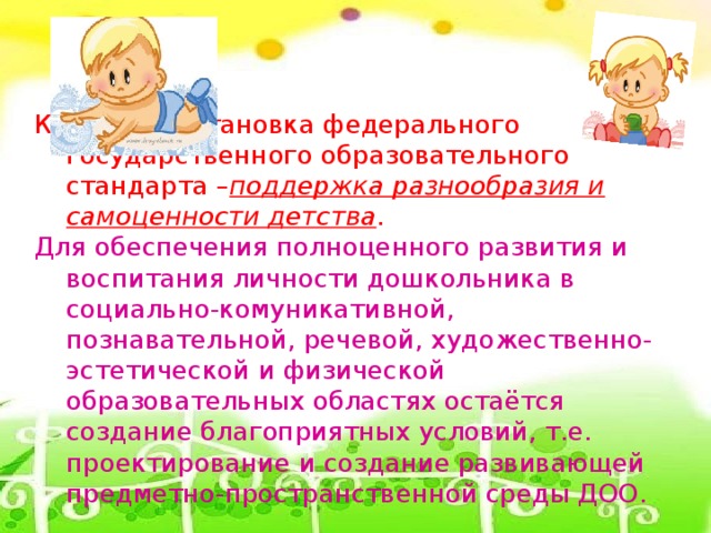 Ключевая установка федерального государственного образовательного стандарта – поддержка разнообразия и самоценности детства . Для обеспечения полноценного развития и воспитания личности дошкольника в социально-комуникативной, познавательной, речевой, художественно-эстетической и физической образовательных областях остаётся создание благоприятных условий, т.е. проектирование и создание развивающей предметно-пространственной среды ДОО.