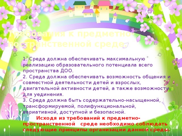Требования к предметно-постранственной среде. 1. Среда должна обеспечивать максимальную реализацию образовательного потенциала всего пространства ДОО. 2. Среда должна обеспечивать возможность общения и совместной деятельности детей и взрослых, двигательной активности детей, а также возможности для уединения. 3. Среда должна быть содержательно-насыщенной, трансформируемой, полифункциональной, вариативной, доступной и безопасной.  Исходя из требований к предметно-пространственной среде необходимо соблюдать следующие принципы организации данной среды.