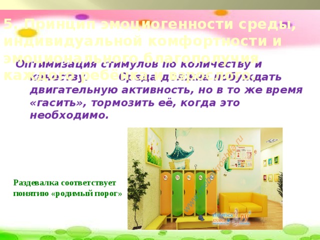 5. Принцип эмоциогенности среды, индивидуальной комфортности и эмоционального благополучия каждого ребёнка и взрослого. Оптимизация стимулов по количеству и качеству. Среда должна побуждать двигательную активность, но в то же время «гасить», тормозить её, когда это необходимо. Раздевалка соответствует понятию «родимый порог»