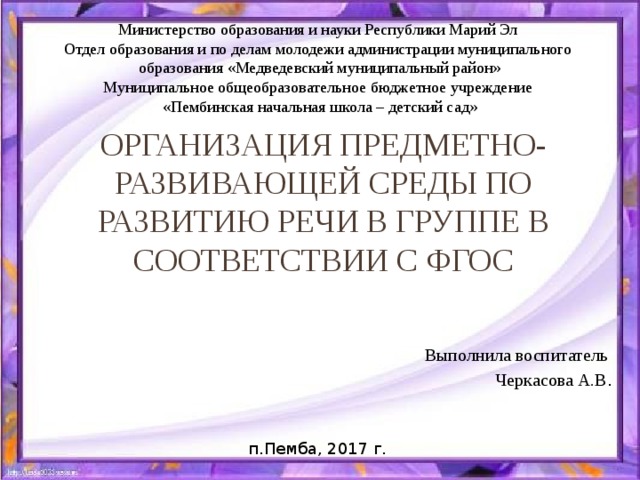 Министерство образования и науки Республики Марий Эл Отдел образования и по делам молодежи администрации муниципального образования «Медведевский муниципальный район» Муниципальное общеобразовательное бюджетное учреждение «Пембинская начальная школа – детский сад» Организация предметно-развивающей среды по развитию речи в группе в соответствии с ФГОС Выполнила воспитатель Черкасова А.В . п.Пемба, 2017 г.