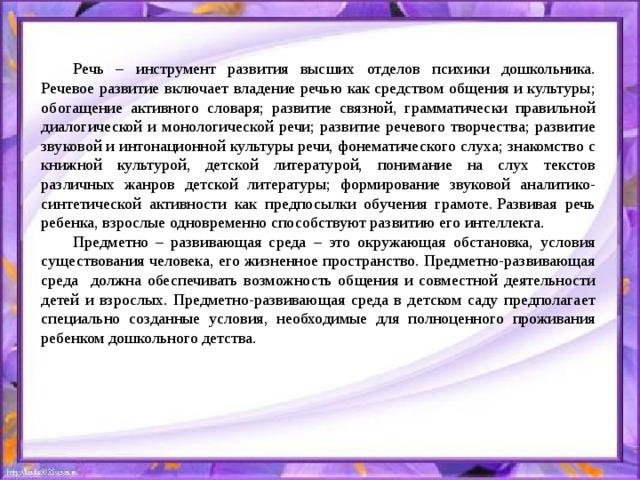 Речь – инструмент развития высших отделов психики дошкольника. Речевое развитие включает владение речью как средством общения и культуры; обогащение активного словаря; развитие связной, грамматически правильной диалогической и монологической речи; развитие речевого творчества; развитие звуковой и интонационной культуры речи, фонематического слуха; знакомство с книжной культурой, детской литературой, понимание на слух текстов различных жанров детской литературы; формирование звуковой аналитико- синтетической активности как предпосылки обучения грамоте. Развивая речь ребенка, взрослые одновременно способствуют развитию его интеллекта.  Предметно – развивающая среда – это окружающая обстановка, условия существования человека, его жизненное пространство. Предметно-развивающая среда должна обеспечивать возможность общения и совместной деятельности детей и взрослых. Предметно-развивающая среда в детском саду предполагает специально созданные условия, необходимые для полноценного проживания ребенком дошкольного детства.  