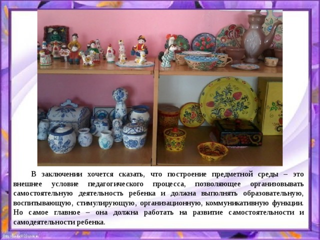   В заключении хочется сказать, что построение предметной среды – это внешнее условие педагогического процесса, позволяющее организовывать самостоятельную деятельность ребенка и должна выполнять образовательную, воспитывающую, стимулирующую, организационную, коммуникативную функции. Но самое главное – она должна работать на развитие самостоятельности и самодеятельности ребенка. 