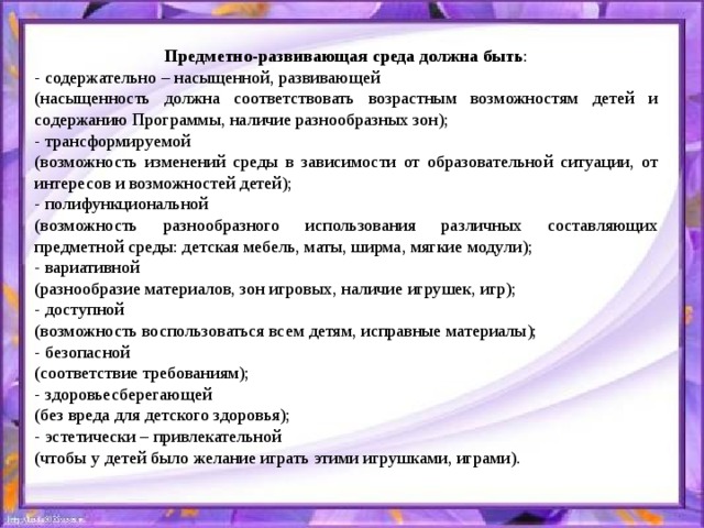 Предметно-развивающая среда должна быть : - содержательно – насыщенной, развивающей (насыщенность должна соответствовать возрастным возможностям детей и содержанию Программы, наличие разнообразных зон); - трансформируемой (возможность изменений среды в зависимости от образовательной ситуации, от интересов и возможностей детей); - полифункциональной (возможность разнообразного использования различных составляющих предметной среды: детская мебель, маты, ширма, мягкие модули); - вариативной (разнообразие материалов, зон игровых, наличие игрушек, игр); - доступной (возможность воспользоваться всем детям, исправные материалы); - безопасной (соответствие требованиям); - здоровьесберегающей (без вреда для детского здоровья); - эстетически – привлекательной (чтобы у детей было желание играть этими игрушками, играми).