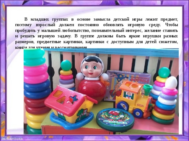 В младших группах в основе замысла детской игры лежит предмет, поэтому взрослый должен постоянно обновлять игровую среду. Чтобы пробудить у малышей любопытство, познавательный интерес, желание ставить и решать игровую задачу. В группе должны быть яркие игрушки разных размеров, предметные картинки, картинки с доступным для детей сюжетом, книги для чтения и рассматривания. 