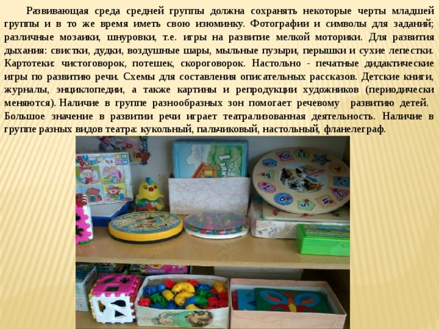 Развивающая среда средней группы должна сохранять некоторые черты младшей группы и в то же время иметь свою изюминку. Фотографии и символы для заданий; различные мозаики, шнуровки, т.е. игры на развитие мелкой моторики. Для развития дыхания: свистки, дудки, воздушные шары, мыльные пузыри, перышки и сухие лепестки. Картотеки: чистоговорок, потешек, скороговорок. Настольно - печатные дидактические игры по развитию речи. Схемы для составления описательных рассказов. Детские книги, журналы, энциклопедии, а также картины и репродукции художников (периодически меняются). Наличие в группе разнообразных зон помогает речевому развитию детей. Большое значение в развитии речи играет театрализованная деятельность. Наличие в группе разных видов театра: кукольный, пальчиковый, настольный, фланелеграф.