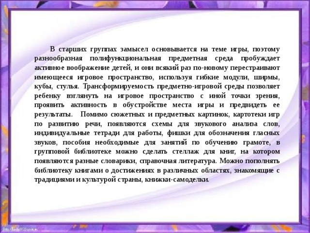 В старших группах замысел основывается на теме игры, поэтому разнообразная полифункциональная предметная среда пробуждает активное воображение детей, и они всякий раз по-новому перестраивают имеющееся игровое пространство, используя гибкие модули, ширмы, кубы, стулья. Трансформируемость предметно-игровой среды позволяет ребенку взглянуть на игровое пространство с иной точки зрения, проявить активность в обустройстве места игры и предвидеть ее результаты.   Помимо сюжетных и предметных картинок, картотеки игр по развитию речи, появляются схемы для звукового анализа слов, индивидуальные тетради для работы, фишки для обозначения гласных звуков, пособия необходимые для занятий по обучению грамоте, в групповой библиотеке можно сделать стеллаж для книг, на котором появляются разные словарики, справочная литература. Можно пополнять библиотеку книгами о достижениях в различных областях, знакомящие с традициями и культурой страны, книжки-самоделки. 