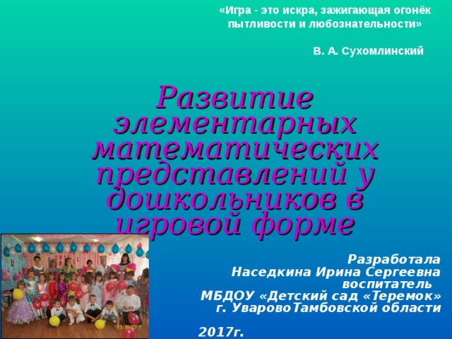 «Игра - это искра, зажигающая огонёк пытливости и любознательности»   В. А. Сухомлинский  Развитие элементарных математических представлений у дошкольников в игровой форме Разработала Наседкина Ирина Сергеевна воспитатель МБДОУ «Детский сад «Теремок»  г. УваровоТамбовской области   2017г.
