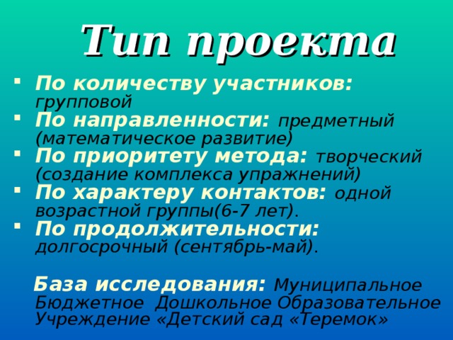 Тип проекта По количеству участников: групповой По направленности: предметный (математическое развитие) По приоритету метода: творческий (создание комплекса упражнений) По характеру контактов: одной возрастной группы(6-7 лет). По продолжительности: долгосрочный (сентябрь-май).   База исследования: Муниципальное Бюджетное Дошкольное Образовательное Учреждение «Детский сад «Теремок»