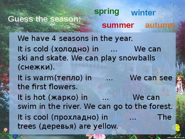 spring winter Guess the season: . summer autumn  We have 4 seasons in the year.  It is cold ( холодно ) in ... We can ski and skate. We can play snowballs (снежки) .  It is warm (тепло) in ... We can see the first flowers.  It is hot (жарко) in  ... We can swim in the river. We can go to the forest.  It is cool (прохладно) in ... The trees (деревья) are yellow.