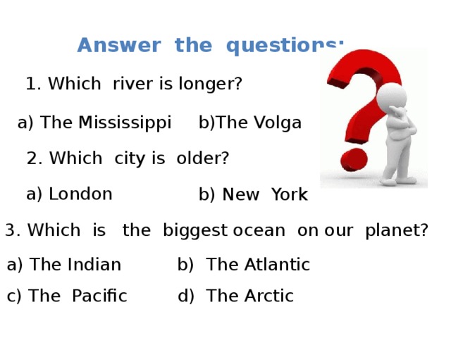 Answer the questions: 1. Which river is longer? a) The Mississippi b)The Volga 2. Which city is older? a) London b) New York 3. Which is the biggest ocean on our planet? a) The Indian b) The Atlantic c) The Pacific d) The Arctic