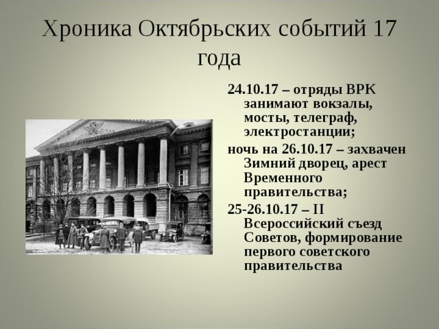 Хроника Октябрьских событий 17 года 24.10.17 – отряды ВРК занимают вокзалы, мосты, телеграф, электростанции; ночь на 26.10.17 – захвачен Зимний дворец, арест Временного правительства; 25-26.10.17 – II Всероссийский съезд Советов, формирование первого советского правительства