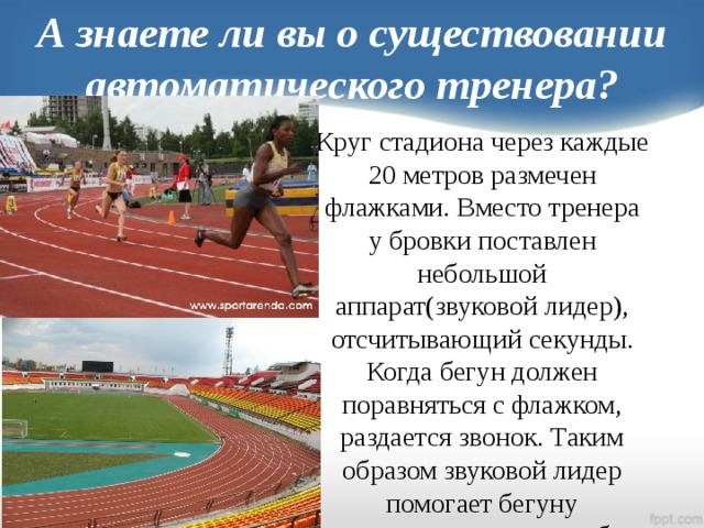 А знаете ли вы о существовании автоматического тренера? Круг стадиона через каждые 20 метров размечен флажками. Вместо тренера у бровки поставлен небольшой аппарат(звуковой лидер), отсчитывающий секунды. Когда бегун должен поравняться с флажком, раздается звонок. Таким образом звуковой лидер помогает бегуну тренировать самого себя.
