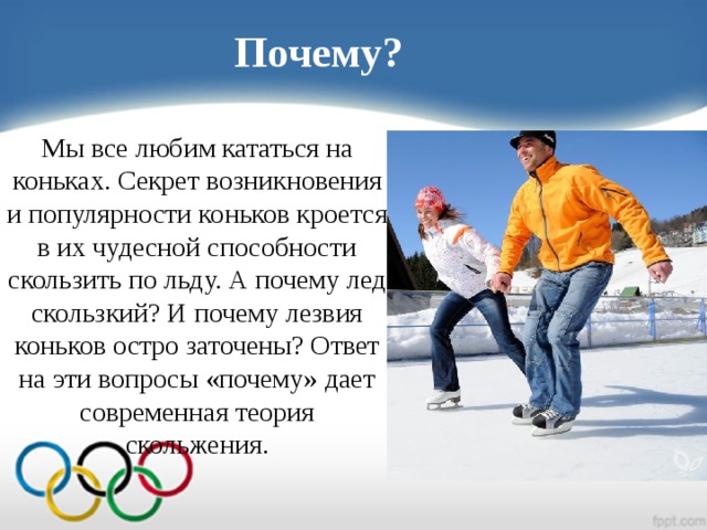 Почему? Мы все любим кататься на коньках. Секрет возникновения и популярности коньков кроется в их чудесной способности скользить по льду. А почему лед скользкий? И почему лезвия коньков остро заточены? Ответ на эти вопросы «почему» дает современная теория скольжения.